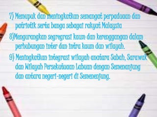 7) Memupuk dan meningkatkan semangat perpaduaan dan
   patriotik serta banga sebagai rakyat Malaysia
8)Mengurangkan segregrasi kaum dan kerenggangan dalam
   perhubungan inter dan intra kaum dan wilayah.
9) Meningkatkan integrasi wilayah anatara Sabah, Sarawak
   dan Wilayah Persekutuaan Labuan dengan Semenanjung
   dan antara negeri-negeri di Semenenjung.
 