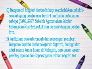 10) Mengambil langkah tertentu bagi membolehkan sekolah-
   sekolah yang pelajarnya terdiri daripada satu kaum
   sahaja (SJKC, SJKT, Sekolah Agama atau Sekolah
   Kebangsaan) berinteraksi dan bergaul dengan pelajar
   lain.
11) Kurikulum sekolah rendah dan menengah memberi
   tumpuan kepada mata pelajaran Sejarah, budaya dan
   adat resam kaum-kaum di Malaysia, dan unsur-unsur
   penting agama dan kepercayaan utama negara ini.
 