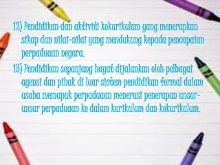 12) Pendidikan dan aktiviti kokurikulum yang menerapkan
   sikap dan nilai-nilai yang mendukung kepada pencapaian
   perpaduaan negara.
13) Pendidikan sepanjang hayat dijalankan oleh pelbagai
   agensi dan pihak di luar sistem pendidikan formal dalam
   usaha memupuk perpaduaan menerusi penerapan unsur-
   unsur perpaduaan ke dalam kurikulum dan kokurikulum.
 