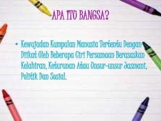 APA ITU BANGSA?

• Kewujudan Kumpulan Manusia Tertentu Dengan
  Diikat Oleh Beberapa Ciri Persamaan Berasaskan
  Kelahiran, Keturunan Atau Unsur-unsur Jasmani,
  Politik Dan Sosial.
 