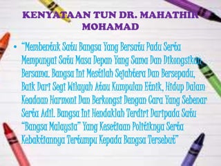 KENYATAAN TUN DR. MAHATHIR
          MOHAMAD

• “Membentuk Satu Bangsa Yang Bersatu Padu Serta
  Mempunyai Satu Masa Depan Yang Sama Dan Dikongsikan
  Bersama. Bangsa Ini Mestilah Sejahtera Dan Bersepadu,
  Baik Dari Segi Wilayah Atau Kumpulan Etnik, Hidup Dalam
  Keadaan Harmoni Dan Berkongsi Dengan Cara Yang Sebenar
  Serta Adil. Bangsa Ini Hendaklah Terdiri Daripada Satu
  “Bangsa Malaysia” Yang Kesetiaan Politiknya Serta
  Kebaktiannya Tertumpu Kepada Bangsa Tersebut”
 