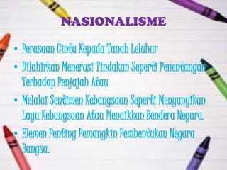 NASIONALISME

• Perasaan Cinta Kepada Tanah Leluhur
• Dilahirkan Menerusi Tindakan Seperti Penentangan
  Terhadap Penjajah Atau
• Melalui Sentimen Kebangsaan Seperti Menyanyikan
  Lagu Kebangsaan Atau Menaikkan Bendera Negara.
• Elemen Penting Pemangkin Pembentukan Negara
  Bangsa.
 