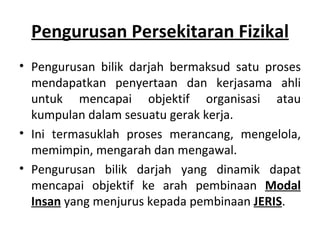Pengurusan Persekitaran Fizikal
• Pengurusan bilik darjah bermaksud satu proses
  mendapatkan penyertaan dan kerjasama ahli
  untuk mencapai objektif organisasi atau
  kumpulan dalam sesuatu gerak kerja.
• Ini termasuklah proses merancang, mengelola,
  memimpin, mengarah dan mengawal.
• Pengurusan bilik darjah yang dinamik dapat
  mencapai objektif ke arah pembinaan Modal
  Insan yang menjurus kepada pembinaan JERIS.
 