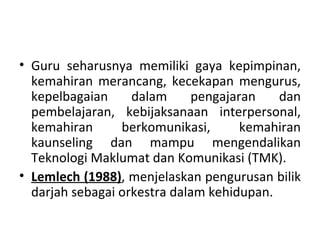 • Guru seharusnya memiliki gaya kepimpinan,
  kemahiran merancang, kecekapan mengurus,
  kepelbagaian     dalam     pengajaran    dan
  pembelajaran, kebijaksanaan interpersonal,
  kemahiran      berkomunikasi,      kemahiran
  kaunseling dan mampu mengendalikan
  Teknologi Maklumat dan Komunikasi (TMK).
• Lemlech (1988), menjelaskan pengurusan bilik
  darjah sebagai orkestra dalam kehidupan.
 