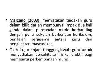 • Marzano (2003), menyatakan tindakan guru
  dalam bilik darjah mempunyai impak dua kali
  ganda dalam pencapaian murid berbanding
  dengan polisi sekolah berkenaan kurikulum,
  penilaian kerjasama antara guru dan
  penglibatan masyarakat.
• Oleh itu, menjadi tanggungjawab guru untuk
  menyediakan persekitaran fizikal efektif bagi
  membantu perkembangan murid.
 