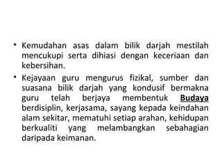 • Kemudahan asas dalam bilik darjah mestilah
  mencukupi serta dihiasi dengan keceriaan dan
  kebersihan.
• Kejayaan guru mengurus fizikal, sumber dan
  suasana bilik darjah yang kondusif bermakna
  guru telah berjaya membentuk Budaya
  berdisiplin, kerjasama, sayang kepada keindahan
  alam sekitar, mematuhi setiap arahan, kehidupan
  berkualiti yang melambangkan sebahagian
  daripada keimanan.
 