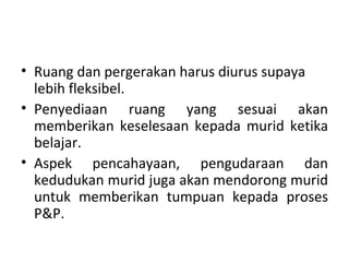 • Ruang dan pergerakan harus diurus supaya
  lebih fleksibel.
• Penyediaan ruang yang sesuai akan
  memberikan keselesaan kepada murid ketika
  belajar.
• Aspek pencahayaan, pengudaraan dan
  kedudukan murid juga akan mendorong murid
  untuk memberikan tumpuan kepada proses
  P&P.
 