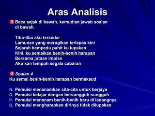 Aras Analisis Baca sajak di bawah, kemudian jawab soalan  di bawah. Tiba-tiba aku tersedar Lamunan yang merugikan terlepas kini Sejarah hempedu pahit ku lupakan Kini,  ku semaikan benih-benih harapan Bersama jutaan impian Aku kan tempuh segala cabaran Soalan 4 Ku semai benih-benih harapan bermaksud Pemuisi menanamkan cita-cita untuk berjaya Pemuisi belajar dengan bersungguh-sungguh Pemuisi menanam benih-benih baru di ladangnya Pemuisi mengharapkan dirinya tidak dilupakan 