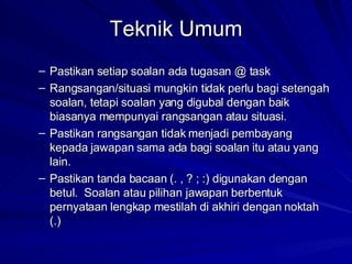 Teknik Umum Pastikan setiap soalan ada tugasan @ task Rangsangan/situasi mungkin tidak perlu bagi setengah soalan, tetapi soalan yang digubal dengan baik biasanya mempunyai rangsangan atau situasi. Pastikan rangsangan tidak menjadi pembayang kepada jawapan sama ada bagi soalan itu atau yang lain. Pastikan tanda bacaan (. , ? ; :) digunakan dengan betul.  Soalan atau pilihan jawapan berbentuk pernyataan lengkap mestilah di akhiri dengan noktah (.) 