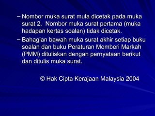 Nombor muka surat mula dicetak pada muka surat 2.  Nombor muka surat pertama (muka hadapan kertas soalan) tidak dicetak. Bahagian bawah muka surat akhir setiap buku soalan dan buku Peraturan Memberi Markah (PMM) dituliskan dengan pernyataan berikut dan ditulis muka surat. © Hak Cipta Kerajaan Malaysia 2004 