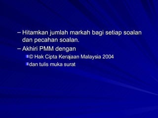 Hitamkan jumlah markah bagi setiap soalan dan pecahan soalan. Akhiri PMM dengan © Hak Cipta Kerajaan Malaysia 2004 dan tulis muka surat 