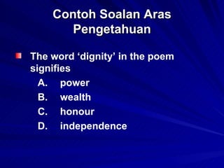 Contoh Soalan Aras Pengetahuan <ul><li>The word ‘dignity’ in the poem signifies  </li></ul><ul><li>A. power  </li></ul><ul...