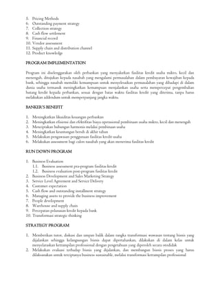 5. Pricing Methods
6. Outstanding payment strategy
7. Collection strategy
8. Cash flow settlement
9. Financial record
10. Vendor assessment
11. Supply chain and distribution channel
12. Product knowledge
PROGRAM IMPLEMENTATION
Program ini diselenggarakan oleh perbankan yang menyalurkan fasilitas kredit usaha mikro, kecil dan
menengah, ditujukan kepada nasabah yang mengalami permasalahan dalam pembayaran kewajiban kepada
bank, sehingga nasabah memiliki kemampuan untuk menyelesaikan permasalahan yang dihadapi di dalam
dunia usaha termasuk meningkatkan kemampuan menjalankan usaha serta mempercepat pengembalian
hutang kredit kepada perbankan, sesuai dengan batas waktu fasilitas kredit yang diterima, tanpa harus
melakukan addendum untuk memperpanjang jangka waktu.
BANKER’S BENEFIT
1. Meningkatkan likuiditas keuangan perbankan
2. Meningkatkan efisiensi dan efektifitas biaya operasional pembinaan usaha mikro, kecil dan menengah
3. Menciptakan hubungan harmonis melalui pembinaan usaha
4. Meningkatkan keuntungan bersih di akhir tahun
5. Melakukan pengawasan penggunaan fasilitas kredit usaha
6. Melakukan assessment bagi calon nasabah yang akan menerima fasilitas kredit
RUN DOWN PROGRAM
1. Business Evaluation
1.1. Business assessment pra-program fasilitas kredit
1.2. Business evaluation post-program fasilitas kredit
2. Business Development and Sales Marketing Strategy
3. Service Level Agreement and Service Delivery
4. Customer expectation
5. Cash flow and outstanding installment strategy
6. Managing assets to provide the business improvement
7. People development
8. Warehouse and supply chain
9. Percepatan pelunasan kredit kepada bank
10. Transformasi strategic thinking
STRATEGY PROGRAM
1. Memberikan tutor, diskusi dan umpan balik dalam rangka transformasi wawasan tentang bisnis yang
dijalankan sehingga kelangsungan bisnis dapat dipertahankan, dilakukan di dalam kelas untuk
menyelaraskan ketrampilan professional dengan pengetahuan yang diperoleh secara otodidak
2. Melakukan evaluasi terhadap bisnis yang dijalankan, dan membangun bisnis proses yang harus
dilaksanakan untuk terciptanya business sustainable, melalui transformasi ketrampilan professional
 