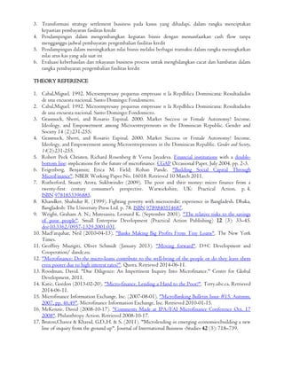 3. Transformasi strategy settlement business pada kasus yang dihadapi, dalam rangka menciptakan
kepastian pembayaran fasilitas kredit
4. Pendampingan dalam mengembangkan kegiatan bisnis dengan memanfaatkan cash flow tanpa
mengganggu jadwal pembayaran pengembalian fasilitas kredit
5. Pendampingan dalam meningkatkan nilai bisnis melalui berbagai transaksi dalam rangka meningkatkan
nilai arus kas yang ada saat ini
6. Evaluasi keberhasilan dan rekayasan business process untuk menghilangkan cacat dan hambatan dalam
rangka pembayaran pengembalian fasilitas kredit
THEORY REFERENCE
1. Cabal,Miguel. 1992. Microempresasy pequenas empresase n la Repdblica Dominicana: Resultadados
de una encuesta nacional. Santo Domingo: Fondomicro.
2. Cabal,Miguel. 1992. Microempresasy pequenas empresase n la Repdblica Dominicana: Resultadados
de una encuesta nacional. Santo Domingo: Fondomicro.
3. Grasmuck, Sherri, and Rosario Espinal. 2000. Market Success or Female Autonomy? Income,
Ideology, and Empowerment among Microentrepreneurs in the Dominican Republic. Gender and
Society 14 (2):231-255.
4. Grasmuck, Sherri, and Rosario Espinal. 2000. Market Success or Female Autonomy? Income,
Ideology, and Empowerment among Microentrepreneurs in the Dominican Republic. Gender and Society,
14(2):231-255.
5. Robert Peck Christen, Richard Rosenberg & Veena Jayadeva. Financial institutions with a double-
bottom line: implications for the future of microfinance. CGAP Occasional Paper, July 2004, pp. 2-3.
6. Feigenberg, Benjamin; Erica M. Field; Rohan Pande. "Building Social Capital Through
MicroFinance". NBER Working Paper No. 16018. Retrieved 10 March 2011.
7. Rutherford, Stuart; Arora, Sukhwinder (2009). The poor and their money: micro finance from a
twenty-first century consumer's perspective. Warwickshire, UK: Practical Action. p. 4.
ISBN 9781853396885.
8. Khandker, Shahidur R. (1999). Fighting poverty with microcredit: experience in Bangladesh. Dhaka,
Bangladesh: The University Press Ltd. p. 78. ISBN 9789840514687.
9. Wright, Graham A. N.; Mutesasira, Leonard K. (September 2001). "The relative risks to the savings
of poor people". Small Enterprise Development (Practical Action Publishing) 12 (3): 33–45.
doi:10.3362/0957-1329.2001.031.
10. MacFarquhar, Neil (2010-04-13). "Banks Making Big Profits From Tiny Loans". The New York
Times.
11. Geoffrey Muzigiti, Oliver Schmidt (January 2013). "Moving forward". D+C Development and
Cooperation/ dandc.eu.
12. "Microfinance: Do the micro-loans contribute to the well-being of the people or do they leave them
even poorer due to high interest rates?". Quora. Retrieved 2014-06-11.
13. Roodman, David. "Due Diligence: An Impertinent Inquiry Into Microfinance." Center for Global
Development, 2011.
14. Katic, Gordon (2013-02-20). "Micro-finance, Lending a Hand to the Poor?". Terry.ubc.ca. Retrieved
2014-06-11.
15. Microfinance Information Exchange, Inc. (2007-08-01). "MicroBanking Bulletin Issue #15, Autumn,
2007, pp. 46,49". Microfinance Information Exchange, Inc. Retrieved 2010-01-15.
16. McKenzie, David (2008-10-17). "Comments Made at IPA/FAI Microfinance Conference Oct. 17
2008". Philanthropy Action. Retrieved 2008-10-17.
17. Bruton,Chavez & Khavul, G.D.,H. & S. (2011). "Microlending in emerging economies:building a new
line of inquiry from the ground up". Journal of International Buisness -Studies 42 (5): 718–739.
 