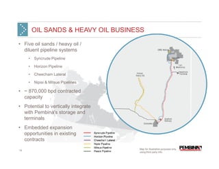 OIL SANDS & HEAVY OIL BUSINESS

• Five oil sands / heavy oil /
  diluent pipeline systems
     •   Syncrude Pipeline

     •   Horizon Pipeline

     •   Cheecham Lateral

     •   Nipisi & Mitsue Pipelines

• ~ 870,000 bpd contracted
  capacity
• Potential to vertically integrate
  with Pembina's storage and
  terminals
• Embedded expansion
  opportunities in existing
  contracts
                                      Map for illustrative purposes only,
14
                                      using third party info.
 