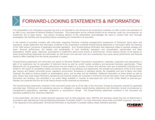 FORWARD-LOOKING STATEMENTS & INFORMATION
This presentation is for information purposes only and is not intended to, and should not be construed to constitute, an offer to sell or the solicitation of
an offer to buy, securities of Pembina Pipeline Corporation. This presentation and its contents should not be construed, under any circumstances, as
investment, tax or legal advice. Any person accepting delivery of this presentation acknowledges the need to conduct their own thorough
investigation into Pembina and its activities before considering any investment in its securities.

In the interest of providing investors with information regarding Pembina, including management's assessment of Pembina's future plans and
operations, certain statements and information contained in this presentation constitute forward-looking statements or information within the meaning
of the "safe harbour" provisions of applicable securities legislation. Such forward-looking information and statements relate to business strategy and
plans, financial performance, the stability and sustainability of cash dividends, expansion and diversification opportunities and other
expectations, beliefs, goals, objectives, assumptions or statements about future events or performances. Undue reliance should not be placed on
these forward-looking statements and information as both known and unknown risks and uncertainties may cause actual performance and financial
results to differ materially from the results expressed or implied.

Forward-looking statements and information are based on Pembina Pipeline Corporation's expectations, estimates, projections and assumptions in
light of its experience and its perception of historical trends as well as current market conditions and perceived business opportunities. These
statements are not guarantees of future performance and are subject to a number of known and unknown risks and uncertainties including but not
limited to: the impact of competitive entities and pricing; reliance on key alliances and agreements; the strength and operations of the oil and natural
gas industry and related commodity prices; regulatory environment; fluctuations in operating results; the availability and cost of labour and other
materials; the ability to finance projects on advantageous terms; and tax laws and tax treatment. Additional information on these factors as well as
other factors that could impact Pembina's operational and financial results are contained in Pembina's Annual Information Form and Management's
Discussion and Analysis, and described in our public filings available in Canada at www.sedar.com and in the United States at www.sec.gov.
Readers are cautioned that this list of risk factors should not be construed as exhaustive.

The forward-looking statements contained in this document speak only as of the date of this document. Except as expressly required by applicable
securities laws, Pembina and its subsidiaries assume no obligation to update forward-looking statements and information should circumstances or
management's expectations, estimates, projections or assumptions change. The forward-looking statements contained in this document are
expressly qualified by this cautionary statement.

In this presentation, we refer to certain financial measures such as total enterprise value, EBITDA and operating margin that are not determined in
accordance with International Financial Reporting Standards ("Canadian GAAP"). For more information about these non-GAAP measures, see note 1
in the Appendix to this presentation. All financial information is expressed in Canadian dollars unless otherwise specified.

2
 
