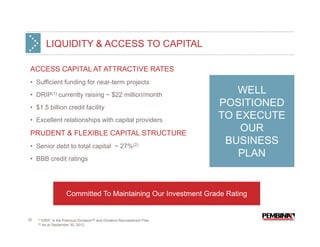 LIQUIDITY & ACCESS TO CAPITAL

 ACCESS CAPITAL AT ATTRACTIVE RATES
 • Sufficient funding for near-term projects
 • DRIP(1) currently raising ~ $22 million/month
                                                                               WELL
 • $1.5 billion credit facility
                                                                            POSITIONED
 • Excellent relationships with capital providers
                                                                            TO EXECUTE
 PRUDENT & FLEXIBLE CAPITAL STRUCTURE
                                                                                OUR
 • Senior debt to total capital ~ 27%(2)
                                                                             BUSINESS
 • BBB credit ratings
                                                                               PLAN


                         Committed To Maintaining Our Investment Grade Rating


32   (1) DRIP    is the Premium Dividend™ and Dividend Reinvestment Plan.
     (2)   As at September 30, 2012.
 