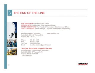 THE END OF THE LINE


         BOB MICHALESKI, Chief Executive Officer
         MICK DILGER, President and Chief Operating Officer
         PETER ROBERTSON, Vice President, Finance and Chief Financial Officer
         SCOTT BURROWS, Senior Manager, Corporate Development and Planning


         Pembina Pipeline Corporation         www.pembina.com
         Suite 3800, 525 – 8th Avenue S.W.
         Calgary, AB T2P 1G1

         Phone        403-231-3156
         Fax          403-237-0254
         Toll Free    1-855-880-7404
         Email        investor-relations@pembina.com

         TRUSTEE, REGISTRAR & TRANSFER AGENT
         Computershare Trust Company of Canada
         Suite 600, 530 – 8th Avenue S.W.
         Calgary, Alberta T2P 3S8
         1-800-564-6253




33
 
