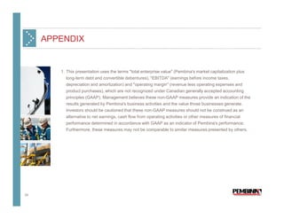 APPENDIX


        1. This presentation uses the terms "total enterprise value" (Pembina's market capitalization plus
           long-term debt and convertible debentures), "EBITDA" (earnings before income taxes,
           depreciation and amortization) and "operating margin" (revenue less operating expenses and
           product purchases), which are not recognized under Canadian generally accepted accounting
          principles (GAAP). Management believes these non-GAAP measures provide an indication of the
          results generated by Pembina's business activities and the value those businesses generate.
          Investors should be cautioned that these non-GAAP measures should not be construed as an
          alternative to net earnings, cash flow from operating activities or other measures of financial
          performance determined in accordance with GAAP as an indicator of Pembina's performance.
          Furthermore, these measures may not be comparable to similar measures presented by others.




34
 