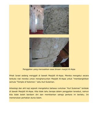 Penggalian yang merosakkan asas binaan masjid Al-Aqsa


Pihak Israel sedang menggali di bawah Masjidil Al-Aqsa. Mereka mengakui secara
terbuka niat mereka untuk menghancurkan Masjidil Al-Aqsa untuk "membangkitkan
semula "Temple of Solomon." iaitu Kuil Sulaiman.


Arkeologi dan ahli kaji sejarah mengetahui bahawa runtuhan "Kuil Sulaiman" terletak
di bawah Masjidil Al-Aqsa. Kita tidak tahu berapa dalam penggalian tersebut, namun
kita tidak boleh berdiam diri dan membiarkan sahaja perkara ini berlaku. Ini
memerlukan perhatian dunia Islam.
 