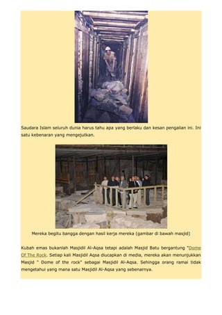 Saudara Islam seluruh dunia harus tahu apa yang berlaku dan kesan pengalian ini. Ini
satu kebenaran yang mengejutkan.




    Mereka begitu bangga dengan hasil kerja mereka (gambar di bawah masjid)


Kubah emas bukanlah Masjidil Al-Aqsa tetapi adalah Masjid Batu bergantung "Dome
Of The Rock. Setiap kali Masjidil Aqsa diucapkan di media, mereka akan menunjukkan
Masjid " Dome of the rock" sebagai Masjidil Al-Aqsa. Sehingga orang ramai tidak
mengetahui yang mana satu Masjidil Al-Aqsa yang sebenarnya.
 