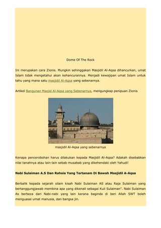 Dome Of The Rock


Ini merupakan cara Zionis. Mungkin sehinggakan Masjidil Al-Aqsa dihancurkan, umat
Islam tidak mengetahui akan kehancurannya. Menjadi kewajipan umat Islam untuk
tahu yang mana satu masjidil Al-Aqsa yang sebenarnya.


Artikel Bangunan Masjid Al-Aqsa yang Sebenarnya, mengungkap penipuan Zionis




                         masjidil Al-Aqsa yang sebenarnya


Kenapa pencerobohan harus dilakukan kepada Masjidil Al-Aqsa? Adakah disebabkan
nilai tanahnya atau lain-lain sebab musabab yang dikehendaki oleh Yahudi!


Nabi Sulaiman A.S Dan Rahsia Yang Tertanam Di Bawah Masjidil A-Aqsa


Berbalik kepada sejarah silam kisah Nabi Sulaiman AS atau Raja Sulaiman yang
bertanggungjawab membina apa yang dikenali sebagai Kuil Sulaiman". Nabi Sulaiman
As berbeza dari Nabi-nabi yang lain kerana baginda di beri Allah SWT boleh
menguasai umat manusia, dan bangsa jin.
 