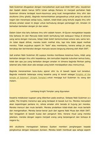 Nabi Sulaiman ditugaskan dengan menyebarkan ayat-ayat Allah SWT iaitu: keyakinan
dan ibadah dalam hanya SATU tuhan sahaja. Perkara ini menjadi perhatian Nabi
Sulaiman dimana terdapat kaum-kaumnya yang kuat mengamalkan ilmu sihir dan
okultisme (ilmu ghaib). Baginda memerintahkan pengawalnya untuk pergi ke seluruh
negeri dan merampas setiap buku, naskah, kitab-kitab yang tertulis segala ilmu sihir
dimana amalan sesat ini diajar untuk berhubung dengan pemanggil roh. Amalan ini
berkaitan berkaitan dengan jin dan setan.


Dalam Islam kita tahu bahawa ilmu sihir adalah haram. Al-Quran mengatakan kepada
kita bahawa Jin dan Manusia tidak boleh berhubung kait walaupun hidup di dimensi
yang sama dengan manusia, tetapi tidak boleh berkomunikasi antara satu sama lain.
Jin tidak dapat dilihat, mereka boleh melihat kita, tapi kita tidak dapat melihat
mereka. Tidak wujudnya seperti Jin "baik" atau membantu, kerana setiap jin yang
bercakap dan berinteraksi dengan manusia secara langsung dilarang oleh Allah SWT.


Jadi arahan Nabi Sulaiman AS supaya mereka membawa kesemua buku, kitab yang
berkaitan dengan ilmu sihir kepadanya, dan kemudian baginda kuburkan semua buku,
kitab dan apa jua yang berkaitan dengan amalan ini dimana baginda fikirkan paling
selamat iaitu tidak akan ada sesiapa yang boleh mendapatkan atau mencurinya.


Baginda menanamkan buku-buku ajaran sihir itu di bawah tapak kuil tersebut.
Baginda melantik beberapa orang kesatria yang di kenali sebagai "Knights of the
temple of Solomon" (Knight Templar) untuk menjaga kuil Sulaiman itu siang dan
malam.




                      Lambang Knight Templar yang digunakan


Kesatria melakukan tugasan yang diberikan pada awalnya. Selepas Nabi Sulaiman a.s
wafat, The Knights menemui apa yang terdapat di bawak kuil itu. Mereka menyedari
akan kepentingan perkara ini, rahsia amalan sihir berada di hujung jari mereka.
Mereka mencuri dan mula berlatih. Mereka pindahkan kitab-kitab dan mula berlatih
dan mengamalkan. Mereka benar-benar jauh dari agama Nabi Musa dan Allah SWT.
Dan tenggelam di bawah kuasa dan pengaruh Iblis. Kerana ritual yang mereka
jalankan, mereka dengan segera menjadi orang yang berpengaruh dan terkaya di
negara itu.


Ahli   okultisme   menegaskan   bahawa      Syaitan   memberi   penghargaan   kepada
pengikutnya dengan kekayaan duniawi. Mereka boleh membuat apa sahaja seperti
 