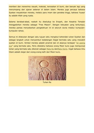 memberi dan menerima rasuah, maksiat, kerosakan di bumi, dan banyak lagi yang
menyimpang dari ajaran sebenar di dalam Islam. Mereka juga percaya bahawa
Syaitan meyakinkan mereka, melalui para imam dan pendeta tinggi, bahawa 'kuasa'
itu adalah Allah yang nyata.


Selama berabad-abad, naskah itu diseludup ke Eropah, dan Kesatria Templar
menggelarkan mereka sebagai "Free Mason". Dengan kekuatan yang terkumpul,
mereka pantas menyebarkan pengetahuan ini di seluruh dunia melalui kumpulan-
kumpulan rahsia.


Semua ini dilakukan dengan satu tujuan iaitu mengikut kehendak tuhan Syaitan dan
sebagai langkah untuk menyambut kedatangan Dajjal bermata satu yang mewakili
syaitan di bumi. Simbol mereka adalah piramid dan di atasnya terdapat "all seeing
eye" yang bermata satu. Perlu diketahui bahawa orang Mesir kuno juga mempunyai
tuhan yang bermata satu dikenali sebagai Mata Ra danMata Osiris. Ingat bahawa ilmu
hitam adalah diajar dari orang-orang kafir dari Mesir kuno.




                                      Tuhan Ra
 
