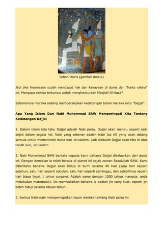 Tuhan Osiris (gambar duduk)


Jadi jika freemason sudah mendapat hak dan kekayaan di dunia dan "harta rahsia"
ini. Mengapa semua tertumpu untuk menghancurkan Masjidil Al-Aqsa?


Sebenarnya mereka sedang mempersiapkan kedatangan tuhan mereka iaitu "Dajjal".


Apa Yang Islam Dan Nabi Muhammad SAW Memperingati Kita Tentang
Kedatangan Dajjal


1. Dalam Islam kita tahu Dajjal adalah Nabi palsu. Dajjal akan meniru seperti nabi
sejati dalam segala hal. Nabi yang sebenar adalah Nabi Isa AS yang akan datang
semula untuk memerintah dunia dari Jerusalem. Jadi disitulah Dajjal akan tiba di atas
tanah suci, Jerusalam.


2. Nabi Muhammad SAW berkata kepada kami bahawa Dajjal dikeluarkan dari dunia
ini. Dengan demikian ia telah berada di planet ini sejak zaman Rasulullah SAW. Kami
diberitahu bahawa Dajjal akan hidup di bumi selama 40 hari (satu hari seperti
setahun, satu hari seperti sebulan, satu hari seperti seminggu, dan selebihnya seperti
hari biasa Ingat 1 tahun surgawi. Adalah sama dengan 1000 tahun manusia. anda
melakukan matematik). Ini membuktikan bahawa ia adalah jin yang kuat, seperti jin
boleh hidup selama ribuan tahun.


3. Semua Nabi-nabi memperingatkan kaum mereka tentang Nabi palsu ini.
 