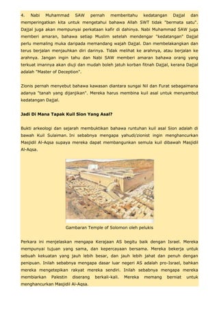 4.   Nabi   Muhammad      SAW       pernah   memberitahu      kedatangan   Dajjal    dan
memperingatkan kita untuk mengetahui bahawa Allah SWT tidak "bermata satu".
Dajjal juga akan mempunyai perkataan kafir di dahinya. Nabi Muhammad SAW juga
memberi amaran, bahawa setiap Muslim setelah mendengar "kedatangan" Dajjal
perlu memaling muka daripada memandang wajah Dajjal. Dan membelakangkan dan
terus berjalan menjauhkan diri darinya. Tidak melihat ke arahnya, atau berjalan ke
arahnya. Jangan ingin tahu dan Nabi SAW memberi amaran bahawa orang yang
terkuat imannya akan diuji dan mudah boleh jatuh korban fitnah Dajjal, kerana Dajjal
adalah "Master of Deception".


Zionis pernah menyebut bahawa kawasan diantara sungai Nil dan Furat sebagaimana
adanya "tanah yang dijanjikan". Mereka harus membina kuil asal untuk menyambut
kedatangan Dajjal.


Jadi Di Mana Tapak Kuil Sion Yang Asal?


Bukti arkeologi dan sejarah membuktikan bahawa runtuhan kuil asal Sion adalah di
bawah Kuil Sulaiman. Ini sebabnya mengapa yahudi/zionist ingin menghancurkan
Masjidil Al-Aqsa supaya mereka dapat membangunkan semula kuil dibawah Masjidil
Al-Aqsa.




                     Gambaran Temple of Solomon oleh pelukis


Perkara ini menjelaskan mengapa Kerajaan AS begitu baik dengan Israel. Mereka
mempunyai tujuan yang sama, dan kepercayaan bersama. Mereka bekerja untuk
sebuah kekuatan yang jauh lebih besar, dan jauh lebih jahat dan penuh dengan
penipuan. Inilah sebabnya mengapa dasar luar negeri AS adalah pro-Israel, bahkan
mereka mengetepikan rakyat mereka sendiri. Inilah sebabnya mengapa mereka
membiarkan    Palestin   diserang    berkali-kali.   Mereka   memang   berniat      untuk
menghancurkan Masjidil Al-Aqsa.
 