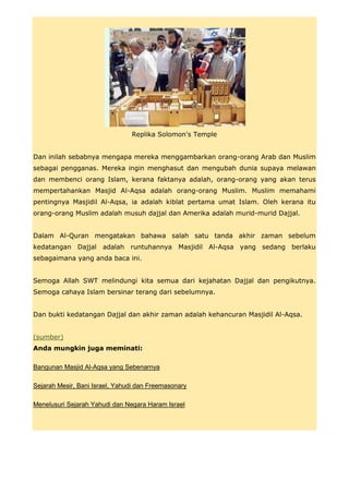 Replika Solomon's Temple


Dan inilah sebabnya mengapa mereka menggambarkan orang-orang Arab dan Muslim
sebagai pengganas. Mereka ingin menghasut dan mengubah dunia supaya melawan
dan membenci orang Islam, kerana faktanya adalah, orang-orang yang akan terus
mempertahankan Masjid Al-Aqsa adalah orang-orang Muslim. Muslim memahami
pentingnya Masjidil Al-Aqsa, ia adalah kiblat pertama umat Islam. Oleh kerana itu
orang-orang Muslim adalah musuh dajjal dan Amerika adalah murid-murid Dajjal.


Dalam Al-Quran mengatakan bahawa salah satu tanda akhir zaman sebelum
kedatangan Dajjal adalah runtuhannya Masjidil Al-Aqsa yang sedang berlaku
sebagaimana yang anda baca ini.


Semoga Allah SWT melindungi kita semua dari kejahatan Dajjal dan pengikutnya.
Semoga cahaya Islam bersinar terang dari sebelumnya.


Dan bukti kedatangan Dajjal dan akhir zaman adalah kehancuran Masjidil Al-Aqsa.


(sumber)
Anda mungkin juga meminati:

Bangunan Masjid Al-Aqsa yang Sebenarnya

Sejarah Mesir, Bani Israel, Yahudi dan Freemasonary

Menelusuri Sejarah Yahudi dan Negara Haram Israel
 