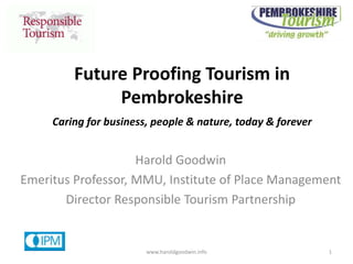 Caring for business, people & nature, today & forever
Future Proofing Tourism in
Pembrokeshire
Harold Goodwin
Emeritus Professor, MMU, Institute of Place Management
Director Responsible Tourism Partnership
www.haroldgoodwin.info 1
 