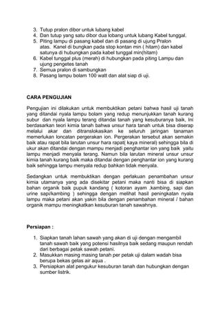 3. Tutup pralon dibor untuk lubang kabel
4. Dan tutup yang satu dibor dua lobang untuk lubang Kabel tunggal.
5. Piting lampu di pasang kabel dan di pasang di ujung Pralon
atas. Kanel di bungkan pada stop kontan min ( hitam) dan kabel
satunya di hubungkan pada kabel tunggal min(hitam)
6. Kabel tunggal plus (merah) di hubungkan pada piting Lampu dan
ujung pengetes tanah
7. Semua pralon di sambungkan
8. Pasang lampu bolam 100 watt dan alat siap di uji.
CARA PENGUJIAN
Pengujian ini dilakukan untuk membuktikan petani bahwa hasil uji tanah
yang ditandai nyala lampu bolam yang redup menunjukkan tanah kurang
subur dan nyala lampu terang ditandai tanah yang kesuburanya baik, Ini
berdasarkan teori kimia tanah bahwa unsur hara tanah untuk bisa diserap
melalui akar dan ditranslokasikan ke seluruh jaringan tanaman
memerlukan loncatan pergerakan ion. Pergerakan tersebut akan semakin
baik atau rapat bila larutan unsur hara rapat( kaya mineral) sehingga bila di
ukur akan ditandai dengan mampu menjadi penghantar ion yang baik yaitu
lampu menjadi menyala terang. Namun bila larutan mineral unsur unsur
kimia tanah kurang baik maka ditandai dengan penghantar ion yang kurang
baik sehingga lampu menyala redup bahkan tidak menyala.
Sedangkan untuk membuktikan dengan perlakuan penambahan unsur
kimia utamanya yang ada disekitar petani maka nanti bisa di siapkan
bahan organik baik pupuk kandang ( kotoran ayam ,kambing, sapi dan
urine sapi/kambing ) sehingga dengan melihat hasil peningkatan nyala
lampu maka petani akan yakin bila dengan penambahan mineral / bahan
organik mampu meningkatkan kesuburan tanah sawahnya.
Persiapan :
1. Siapkan tanah lahan sawah yang akan di uji dengan mengambil
tanah sawah baik yang potensi hasilnya baik sedang maupun rendah
dari berbagai petak sawah petani.
2. Masukkan masing masing tanah per petak uji dalam wadah bisa
berupa bekas gelas air aqua .
3. Persiapkan alat pengukur kesuburan tanah dan hubungkan dengan
sumber listrik.
 