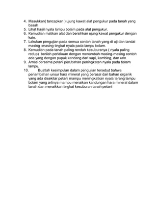 4. Masukkan( tancapkan ) ujung kawat alat pengukur pada tanah yang
basah
5. Lihat hasil nyala lampu bolam pada alat pengukur.
6. Kemudian matikan alat dan bersihkan ujung kawat pengukur dengan
kain.
7. Lakukan pengujian pada semua contoh tanah yang di uji dan tandai
masing -masing tingkat nyala pada lampu bolam.
8. Kemudian pada tanah paling rendah kesuburanya ( nyala paling
redup) berilah perlakuan dengan menambah masing-masing contoh
ada yang dengan pupuk kandang dari sapi, kambing, dan urin.
9. Amati bersama petani perubahan peningkatan nyala pada bolam
lampu.
10. Buatlah kesimpulan dalam pengujian tersebut bahwa
penambahan unsur hara mineral yang berasal dari bahan organik
yang ada disekitar petani mampu meningkatkan nyala terang lampu
bolam yang artinya mampu menaikan kandungan hara mineral dalam
tanah dan menaikkan tingkat kesuburan tanah petani
 