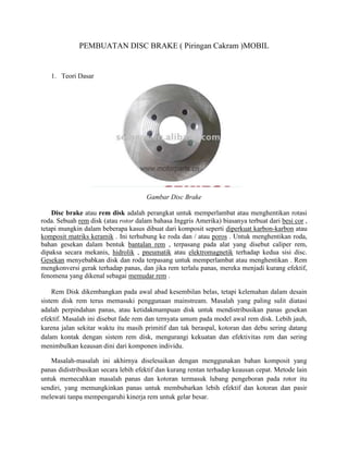 PEMBUATAN DISC BRAKE ( Piringan Cakram )MOBIL


   1. Teori Dasar




                                      Gambar Disc Brake

    Disc brake atau rem disk adalah perangkat untuk memperlambat atau menghentikan rotasi
roda. Sebuah rem disk (atau rotor dalam bahasa Inggris Amerika) biasanya terbuat dari besi cor ,
tetapi mungkin dalam beberapa kasus dibuat dari komposit seperti diperkuat karbon-karbon atau
komposit matriks keramik . Ini terhubung ke roda dan / atau poros . Untuk menghentikan roda,
bahan gesekan dalam bentuk bantalan rem , terpasang pada alat yang disebut caliper rem,
dipaksa secara mekanis, hidrolik , pneumatik atau elektromagnetik terhadap kedua sisi disc.
Gesekan menyebabkan disk dan roda terpasang untuk memperlambat atau menghentikan . Rem
mengkonversi gerak terhadap panas, dan jika rem terlalu panas, mereka menjadi kurang efektif,
fenomena yang dikenal sebagai memudar rem .

    Rem Disk dikembangkan pada awal abad kesembilan belas, tetapi kelemahan dalam desain
sistem disk rem terus memasuki penggunaan mainstream. Masalah yang paling sulit diatasi
adalah perpindahan panas, atau ketidakmampuan disk untuk mendistribusikan panas gesekan
efektif. Masalah ini disebut fade rem dan ternyata umum pada model awal rem disk. Lebih jauh,
karena jalan sekitar waktu itu masih primitif dan tak beraspal, kotoran dan debu sering datang
dalam kontak dengan sistem rem disk, mengurangi kekuatan dan efektivitas rem dan sering
menimbulkan keausan dini dari komponen individu.

   Masalah-masalah ini akhirnya diselesaikan dengan menggunakan bahan komposit yang
panas didistribusikan secara lebih efektif dan kurang rentan terhadap keausan cepat. Metode lain
untuk memecahkan masalah panas dan kotoran termasuk lubang pengeboran pada rotor itu
sendiri, yang memungkinkan panas untuk membubarkan lebih efektif dan kotoran dan pasir
melewati tanpa mempengaruhi kinerja rem untuk gelar besar.
 