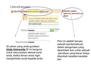 Unija university




                                     Poin ini adalah berupa
                                     sebuah pemberitahuan
ID yahoo yang anda gunakan           dalam pengunaan yang
Unija University ID ini berguna      diperboleh kan untuk sebuah
untuk menunjukan alamat surat         penulisan yang benar tanpa
anda, ketika teman anda ingin        ditambah karakter-karakter
mengirimkan surat kepada anda.       lain.
 