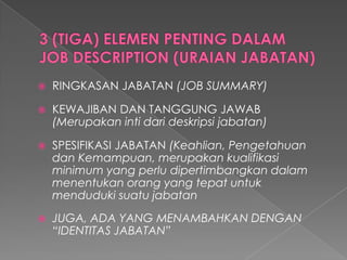 RINGKASAN JABATAN (JOB SUMMARY) 
KEWAJIBAN DAN TANGGUNG JAWAB (Merupakanintidarideskripsijabatan) 
SPESIFIKASI JABATAN (Keahlian, PengetahuandanKemampuan, merupakankualifikasiminimum yang perludipertimbangkandalammenentukanorangyang tepatuntukmendudukisuatujabatan 
JUGA, ADA YANG MENAMBAHKAN DENGAN “IDENTITAS JABATAN”  