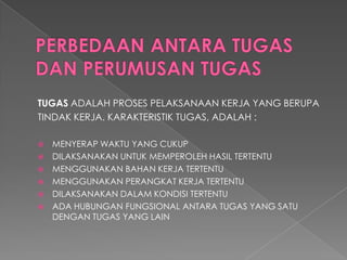 TUGASADALAH PROSES PELAKSANAAN KERJA YANG BERUPA 
TINDAK KERJA. KARAKTERISTIK TUGAS, ADALAH : 
MENYERAP WAKTU YANG CUKUP 
DILAKSANAKAN UNTUK MEMPEROLEH HASIL TERTENTU 
MENGGUNAKAN BAHAN KERJA TERTENTU 
MENGGUNAKAN PERANGKAT KERJA TERTENTU 
DILAKSANAKAN DALAM KONDISI TERTENTU 
ADA HUBUNGAN FUNGSIONAL ANTARA TUGAS YANG SATU DENGAN TUGAS YANG LAIN  
