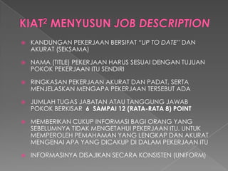 KANDUNGAN PEKERJAAN BERSIFAT “UP TO DATE”DAN AKURAT (SEKSAMA) 
NAMA (TITLE) PEKERJAAN HARUS SESUAI DENGAN TUJUAN POKOK PEKERJAAN ITU SENDIRI 
RINGKASAN PEKERJAAN AKURAT DAN PADAT, SERTA MENJELASKAN MENGAPA PEKERJAAN TERSEBUT ADA 
JUMLAH TUGAS JABATAN ATAU TANGGUNG JAWAB POKOK BERKISAR 6 SAMPAI 12 (RATA-RATA 8) POINT 
MEMBERIKAN CUKUP INFORMASI BAGI ORANG YANG SEBELUMNYA TIDAK MENGETAHUI PEKERJAAN ITU, UNTUK MEMPEROLEH PEMAHAMAN YANG LENGKAP DAN AKURAT MENGENAI APA YANG DICAKUP DI DALAM PEKERJAAN ITU 
INFORMASINYA DISAJIKAN SECARA KONSISTEN (UNIFORM)  