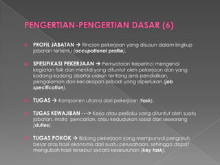 PROFIL JABATAN Rincianpekerjaanyang disusundalamlingkupjabatantertentu(occupational profile). 
SPESIFIKASI PEKERJAANPernyataanterperincimengenaikegiatanfisikdanmental yang dituntutolehpekerjaandanyang kadang-kadangdisertaiuraiantentangjenispendidikan, pengalamandankecakapanpribadiyang diperlukan(job specification). 
TUGASKomponenutamadaripekerjaan(task). 
TUGAS KEWAJIBAN ---> Kerjaatauperilakuyang dituntutolehsuatujabatan, matapencarian, ataukedudukansosialdariseseorang(duties). 
TUGAS POKOKBidangpekerjaanyang mempunyaipengaruhbesaratashasilekonomisdarisuatuperusahaan, sehinggadapatmengubahhasiltersebutsecarakeseluruhan(key task).  