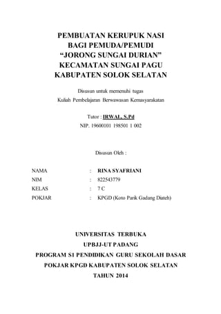 PEMBUATAN KERUPUK NASI
BAGI PEMUDA/PEMUDI
“JORONG SUNGAI DURIAN”
KECAMATAN SUNGAI PAGU
KABUPATEN SOLOK SELATAN
Disusun untuk memenuhi tugas
Kuliah Pembelajaran Berwawasan Kemasyarakatan
Tutor : IRWAL, S.Pd
NIP. 19600101 198501 1 002
Disusun Oleh :
NAMA : RINA SYAFRIANI
NIM : 822543779
KELAS : 7 C
POKJAR : KPGD (Koto Parik Gadang Diateh)
UNIVERSITAS TERBUKA
UPBJJ-UT PADANG
PROGRAM S1 PENDIDIKAN GURU SEKOLAH DASAR
POKJAR KPGD KABUPATEN SOLOK SELATAN
TAHUN 2014
 