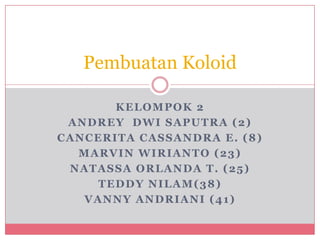 Pembuatan Koloid

       KELOMPOK 2
 ANDREY DWI SAPUTRA (2)
CANCERITA CASSANDRA E. (8)
  MARVIN WIRIANTO (23)
 NATASSA ORLANDA T. (25)
     TEDDY NILAM(38)
   VANNY ANDRIANI (41)
 