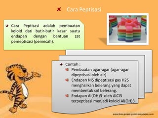 Cara Peptisasi
Cara Peptisasi adalah pembuatan
koloid dari butir-butir kasar suatu
endapan dengan bantuan zat
pemeptisasi (pemecah).
Contoh :
Pembuatan agar-agar (agar-agar
dipeptisasi oleh air)
Endapan NiS dipeptisasi gas H2S
menghsilkan belerang yang dapat
membentuk sol belerang.
Endapan Al(OH)3 oleh AlCl3
terpeptisasi menjadi koloid Al(OH)3
 