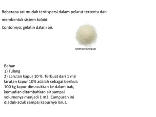 Beberapa zat mudah terdispersi dalam pelarut tertentu dan
membentuk sistem koloid.
Contohnya; gelatin dalam air.
Bahan
1) Tulang
2) Larutan kapur 10 %. Terbuat dari 1 m3
larutan kapur 10% adalah sebagai berikut:
100 kg kapur dimasukkan ke dalam bak,
kemudian ditambahkan air sampai
volumenya menjadi 1 m3. Campuran ini
diaduk-aduk sampai kapurnya larut.
 