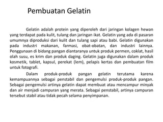 Pembuatan Gelatin
Gelatin adalah protein yang diperoleh dari jaringan kolagen hewan
yang terdapat pada kulit, tulang dan jaringan ikat. Gelatin yang ada di pasaran
umumnya diproduksi dari kulit dan tulang sapi atau babi. Gelatin digunakan
pada industri makanan, farmasi, obat-obatan, dan industri lainnya.
Penggunaan di bidang pangan diantaranya untuk produk permen, coklat, hasil
olah susu, es krim dan produk daging. Gelatin juga digunakan dalam produk
kosmetik, tablet, kapsul, perekat (lem), pelapis kertas dan pembuatan film
untuk fotografi.
Dalam produk-produk pangan gelatin terutama karena
kemampuannya sebagai penstabil dan pengemulsi produk-produk pangan.
Sebagai pengemulsi artinya gelatin dapat membuat atau mencampur minyak
dan air menjadi campuran yang merata. Sebagai penstabil, artinya campuran
tersebut stabil atau tidak pecah selama penyimpanan.
 