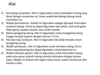 1) Keranjang semprotan. Alat ini digiunakan untuk meletakkan tulang yang
dicuci dengan semprotan air. Dasar wadah berlobang-lobang untuk
meniriskan air.
2) Wadah perendaman. Wadah ini digunakan sebagai tgempat merendam
serpihan tulang. Untuk itu dapat digunakan bak semen, bak serat gelas
(fiber glass), baskom plastik, atau ember plastik.
3) Mesin penggiling tulang. Alat ini digunakan untuk menggiling tulang
hingga menjadi sepihan dengan ukuran 1-3 cm.
4) Palu dan kayu landasan. Alat ini digunakan jika tidak tersedia mesin
penggiling tulang.
5) Wadah perebusan. Alat ini digunakan untuk merebus tulang. Drum
bekas yang dipotong dua dapat digunakan untuk keperluan ini.
6) Wadah ekstraksi gelatin. Alat ini digunakan untuk merendam tulang
pada suhu panas setelah tulang tersebut direndam dengan larutan
kapur. Wadah ini terbuat dari logam tahan karat, seperti aluminium dan
stainless steel.
Alat
 