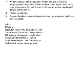 7) Wadah penguapan larutan gelatin. Wadah ini digunakan untuk
penguapan larutan gelatin. Wadah ini terbuat dari logam tahan karat,
seperti aluminium dan stainless steel. Bentuknya berupa bak dangkal
dengan permukaan luas.
8) Tungku atau kompor
9) Cetakan. Cetakan terbuat dari plat aluminium atau stainless steel yang
bersekat-sekat.
Bahan
1) Tulang
2) Larutan kapur 10 %. Terbuat dari 1 m3
larutan kapur 10% adalah sebagai berikut:
100 kg kapur dimasukkan ke dalam bak,
kemudian ditambahkan air sampai
volumenya menjadi 1 m3. Campuran ini
diaduk-aduk sampai kapurnya larut.
 