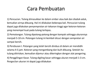 Cara Pembuatan
1) Pencucian. Tulang dimasukkan ke dalam ember atau bak dan diaduk-aduk,
kemudian airnya dibuang. Hal ini dilakukan beberapa kali. Pencucian tulang
dapat juga dilakukan penyemprotan air tekanan tinggi agar kotoran-kotoran
yang menempel kuat pada tulang terlepas.
2) Pemotongan. Tulang dipotong-potong dengan kampak sehingga ukurannya
menjadi 5-10 cm. Potongan tulang ini kembali dicuci dengan semprotan air
sampai bersih.
3) Perebusan I. Potangan yang telah bersih direbus di dalam air mendidih
selama 4-5 jam. Kotoran yang mengambang dan buih dibuang. Setelah itu
tulang ditiriskan, kemudian dijemur atau dikeringkan dengan alat pengering.
4) Penggilingan Kasar. Tulang digiling kasar sehingga ukuran menjadi 1-3 cm.
Pengecilan ukuran ini dapat juga dilakukan
 