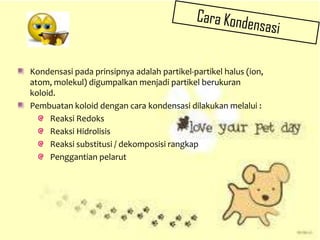 Kondensasi pada prinsipnya adalah partikel-partikel halus (ion,
atom, molekul) digumpalkan menjadi partikel berukuran
koloid.
Pembuatan koloid dengan cara kondensasi dilakukan melalui :
Reaksi Redoks
Reaksi Hidrolisis
Reaksi substitusi / dekomposisi rangkap
Penggantian pelarut
 