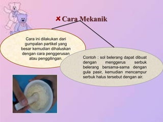 Cara Mekanik
Cara ini dilakukan dari
gumpalan partikel yang
besar kemudian dihaluskan
dengan cara penggerusan
atau penggilingan. Contoh : sol belerang dapat dibuat
dengan menggerus serbuk
belerang bersama-sama dengan
gula pasir, kemudian mencampur
serbuk halus tersebut dengan air.
 